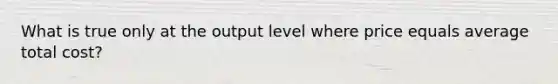 What is true only at the output level where price equals average total cost?