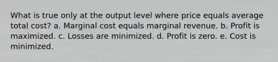 What is true only at the output level where price equals average total cost? a. Marginal cost equals marginal revenue. b. Profit is maximized. c. Losses are minimized. d. Profit is zero. e. Cost is minimized.