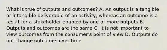 What is true of outputs and outcomes? A. An output is a tangible or intangible deliverable of an activity, whereas an outcome is a result for a stakeholder enabled by one or more outputs B. Outputs and outcomes are the same C. It is not important to view outcomes from the consumer's point of view D. Outputs do not change outcomes over time