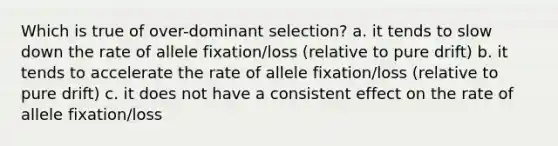 Which is true of over-dominant selection? a. it tends to slow down the rate of allele fixation/loss (relative to pure drift) b. it tends to accelerate the rate of allele fixation/loss (relative to pure drift) c. it does not have a consistent effect on the rate of allele fixation/loss