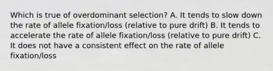 Which is true of overdominant selection? A. It tends to slow down the rate of allele fixation/loss (relative to pure drift) B. It tends to accelerate the rate of allele fixation/loss (relative to pure drift) C. It does not have a consistent effect on the rate of allele fixation/loss