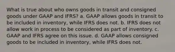 What is true about who owns goods in transit and consigned goods under GAAP and IFRS? a. GAAP allows goods in transit to be included in inventory, while IFRS does not. b. IFRS does not allow work in process to be considered as part of inventory. c. GAAP and IFRS agree on this issue. d. GAAP allows consigned goods to be included in inventory, while IFRS does not.