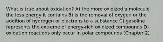 What is true about oxidation? A) the more oxidized a molecule the less energy it contains B) is the removal of oxygen or the addition of hydrogen or electrons to a substance C) gasoline represents the extreme of energy-rich oxidized compounds D) oxidation reactions only occur in polar compounds (Chapter 2)