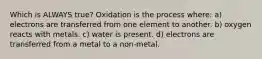 Which is ALWAYS true? Oxidation is the process where: a) electrons are transferred from one element to another. b) oxygen reacts with metals. c) water is present. d) electrons are transferred from a metal to a non-metal.