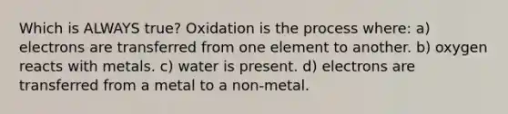 Which is ALWAYS true? Oxidation is the process where: a) electrons are transferred from one element to another. b) oxygen reacts with metals. c) water is present. d) electrons are transferred from a metal to a non-metal.