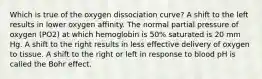 Which is true of the oxygen dissociation curve? A shift to the left results in lower oxygen affinity. The normal partial pressure of oxygen (PO2) at which hemoglobin is 50% saturated is 20 mm Hg. A shift to the right results in less effective delivery of oxygen to tissue. A shift to the right or left in response to blood pH is called the Bohr effect.