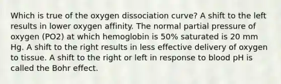 Which is true of the oxygen dissociation curve? A shift to the left results in lower oxygen affinity. The normal partial pressure of oxygen (PO2) at which hemoglobin is 50% saturated is 20 mm Hg. A shift to the right results in less effective delivery of oxygen to tissue. A shift to the right or left in response to blood pH is called the Bohr effect.