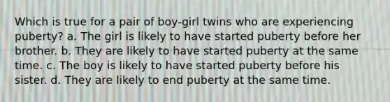 Which is true for a pair of boy-girl twins who are experiencing puberty? a. The girl is likely to have started puberty before her brother. b. They are likely to have started puberty at the same time. c. The boy is likely to have started puberty before his sister. d. They are likely to end puberty at the same time.