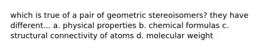 which is true of a pair of geometric stereoisomers? they have different... a. physical properties b. chemical formulas c. structural connectivity of atoms d. molecular weight