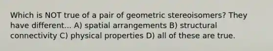 Which is NOT true of a pair of geometric stereoisomers? They have different... A) spatial arrangements B) structural connectivity C) physical properties D) all of these are true.