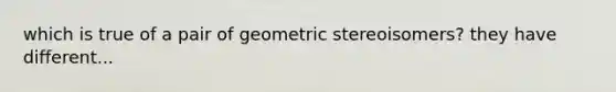 which is true of a pair of geometric stereoisomers? they have different...