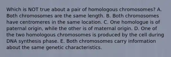 Which is NOT true about a pair of homologous chromosomes? A. Both chromosomes are the same length. B. Both chromosomes have centromeres in the same location. C. One homologue is of paternal origin, while the other is of maternal origin. D. One of the two homologous chromosomes is produced by the cell during DNA synthesis phase. E. Both chromosomes carry information about the same genetic characteristics.