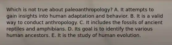 Which is not true about paleoanthropology? A. ​It attempts to gain insights into human adaptation and behavior. ​B. It is a valid way to conduct anthropology. ​C. It includes the fossils of ancient reptiles and amphibians. ​D. Its goal is to identify the various human ancestors. ​E. It is the study of human evolution.