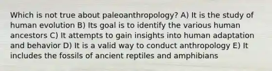 Which is not true about paleoanthropology? A) It is the study of human evolution B) Its goal is to identify the various human ancestors C) It attempts to gain insights into human adaptation and behavior D) It is a valid way to conduct anthropology E) It includes the fossils of ancient reptiles and amphibians