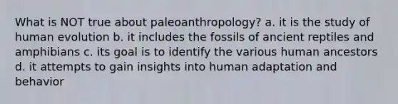 What is NOT true about paleoanthropology? a. it is the study of human evolution b. it includes the fossils of ancient reptiles and amphibians c. its goal is to identify the various human ancestors d. it attempts to gain insights into human adaptation and behavior