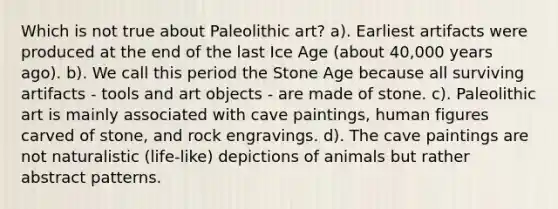 Which is not true about Paleolithic art? a). Earliest artifacts were produced at the end of the last Ice Age (about 40,000 years ago). b). We call this period the Stone Age because all surviving artifacts - tools and art objects - are made of stone. c). Paleolithic art is mainly associated with cave paintings, human figures carved of stone, and rock engravings. d). The cave paintings are not naturalistic (life-like) depictions of animals but rather abstract patterns.