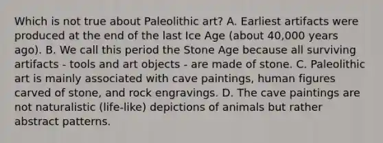 Which is not true about Paleolithic art? A. Earliest artifacts were produced at the end of the last Ice Age (about 40,000 years ago). B. We call this period the Stone Age because all surviving artifacts - tools and art objects - are made of stone. C. Paleolithic art is mainly associated with cave paintings, human figures carved of stone, and rock engravings. D. The cave paintings are not naturalistic (life-like) depictions of animals but rather abstract patterns.