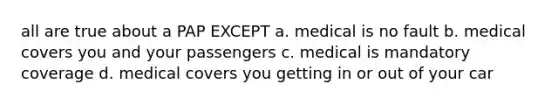 all are true about a PAP EXCEPT a. medical is no fault b. medical covers you and your passengers c. medical is mandatory coverage d. medical covers you getting in or out of your car