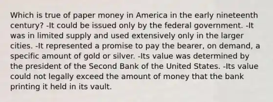 Which is true of paper money in America in the early nineteenth century? -It could be issued only by the federal government. -It was in limited supply and used extensively only in the larger cities. -It represented a promise to pay the bearer, on demand, a specific amount of gold or silver. -Its value was determined by the president of the Second Bank of the United States. -Its value could not legally exceed the amount of money that the bank printing it held in its vault.