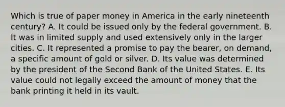 Which is true of paper money in America in the early nineteenth century? A. It could be issued only by the federal government. B. It was in limited supply and used extensively only in the larger cities. C. It represented a promise to pay the bearer, on demand, a specific amount of gold or silver. D. Its value was determined by the president of the Second Bank of the United States. E. Its value could not legally exceed the amount of money that the bank printing it held in its vault.