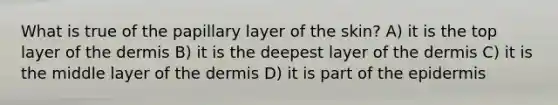 What is true of the papillary layer of the skin? A) it is the top layer of <a href='https://www.questionai.com/knowledge/kEsXbG6AwS-the-dermis' class='anchor-knowledge'>the dermis</a> B) it is the deepest layer of the dermis C) it is the middle layer of the dermis D) it is part of <a href='https://www.questionai.com/knowledge/kBFgQMpq6s-the-epidermis' class='anchor-knowledge'>the epidermis</a>