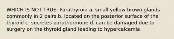 WHICH IS NOT TRUE: Parathyroid a. small yellow brown glands commonly in 2 pairs b. located on the posterior surface of the thyroid c. secretes parathormone d. can be damaged due to surgery on the thyroid gland leading to hypercalcemia