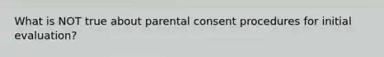 What is NOT true about parental consent procedures for initial evaluation?