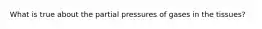 What is true about the partial pressures of gases in the tissues?