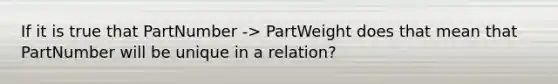 If it is true that PartNumber -> PartWeight does that mean that PartNumber will be unique in a relation?