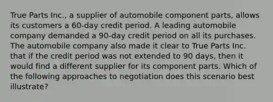 True Parts Inc., a supplier of automobile component parts, allows its customers a 60-day credit period. A leading automobile company demanded a 90-day credit period on all its purchases. The automobile company also made it clear to True Parts Inc. that if the credit period was not extended to 90 days, then it would find a different supplier for its component parts. Which of the following approaches to negotiation does this scenario best illustrate?