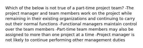 Which of the below is not true of a part-time project team? -The project manager and team members work on the project while remaining in their existing organizations and continuing to carry out their normal functions -Functional managers maintain control over the team members -Part-time team members may also be assigned to more than one project at a time -Project manager is not likely to continue performing other management duties