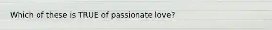 Which of these is TRUE of passionate love?