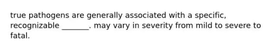 true pathogens are generally associated with a specific, recognizable _______. may vary in severity from mild to severe to fatal.