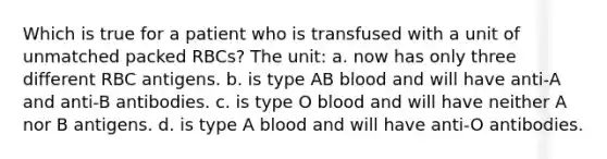 Which is true for a patient who is transfused with a unit of unmatched packed RBCs? The unit: a. now has only three different RBC antigens. b. is type AB blood and will have anti-A and anti-B antibodies. c. is type O blood and will have neither A nor B antigens. d. is type A blood and will have anti-O antibodies.