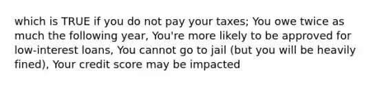 which is TRUE if you do not pay your taxes; You owe twice as much the following year, You're more likely to be approved for low-interest loans, You cannot go to jail (but you will be heavily fined), Your credit score may be impacted