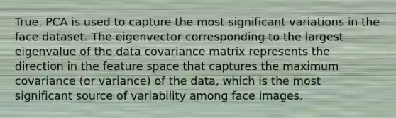 True. PCA is used to capture the most significant variations in the face dataset. The eigenvector corresponding to the largest eigenvalue of the data covariance matrix represents the direction in the feature space that captures the maximum covariance (or variance) of the data, which is the most significant source of variability among face images.