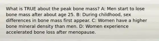 What is TRUE about the peak bone mass? A: Men start to lose bone mass after about age 25. B: During childhood, sex differences in bone mass first appear. C: Women have a higher bone mineral density than men. D: Women experience accelerated bone loss after menopause.