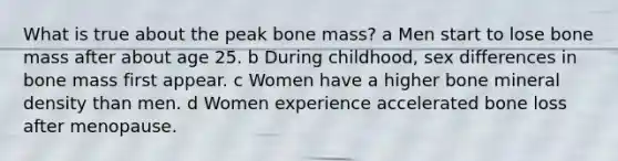 What is true about the peak bone mass? a Men start to lose bone mass after about age 25. b During childhood, sex differences in bone mass first appear. c Women have a higher bone mineral density than men. d Women experience accelerated bone loss after menopause.