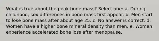 What is true about the peak bone mass? Select one: a. During childhood, sex differences in bone mass first appear. b. Men start to lose bone mass after about age 25. c. No answer is correct. d. Women have a higher bone mineral density than men. e. Women experience accelerated bone loss after menopause.