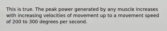 This is true. The peak power generated by any muscle increases with increasing velocities of movement up to a movement speed of 200 to 300 degrees per second.