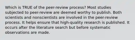 Which is TRUE of the peer-review process? Most studies subjected to peer-review are deemed worthy to publish. Both scientists and nonscientists are involved in the peer-review process. It helps ensure that high-quality research is published. It occurs after the literature search but before systematic observations are made.