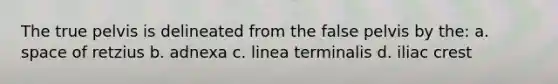 The true pelvis is delineated from the false pelvis by the: a. space of retzius b. adnexa c. linea terminalis d. iliac crest