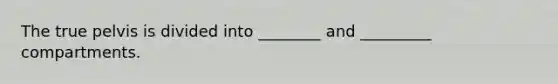 The true pelvis is divided into ________ and _________ compartments.