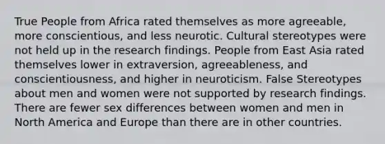 True People from Africa rated themselves as more agreeable, more conscientious, and less neurotic. Cultural stereotypes were not held up in the research findings. People from East Asia rated themselves lower in extraversion, agreeableness, and conscientiousness, and higher in neuroticism. False Stereotypes about men and women were not supported by research findings. There are fewer sex differences between women and men in North America and Europe than there are in other countries.