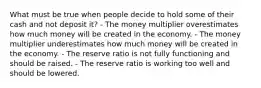 What must be true when people decide to hold some of their cash and not deposit it? - The money multiplier overestimates how much money will be created in the economy. - The money multiplier underestimates how much money will be created in the economy. - The reserve ratio is not fully functioning and should be raised. - The reserve ratio is working too well and should be lowered.