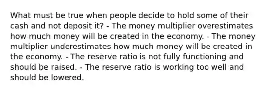 What must be true when people decide to hold some of their cash and not deposit it? - The money multiplier overestimates how much money will be created in the economy. - The money multiplier underestimates how much money will be created in the economy. - The reserve ratio is not fully functioning and should be raised. - The reserve ratio is working too well and should be lowered.