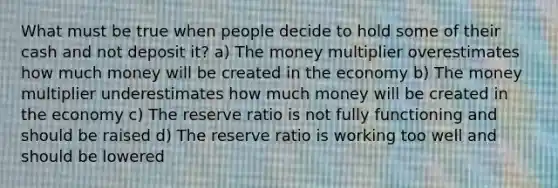 What must be true when people decide to hold some of their cash and not deposit it? a) The money multiplier overestimates how much money will be created in the economy b) The money multiplier underestimates how much money will be created in the economy c) The reserve ratio is not fully functioning and should be raised d) The reserve ratio is working too well and should be lowered