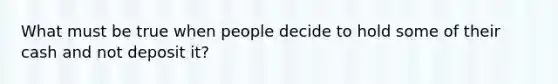 What must be true when people decide to hold some of their cash and not deposit it?