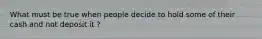 What must be true when people decide to hold some of their cash and not deposit it ?