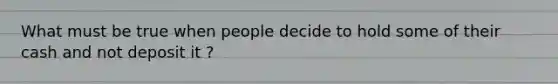 What must be true when people decide to hold some of their cash and not deposit it ?